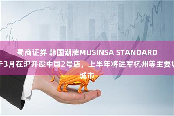 蜀商证券 韩国潮牌MUSINSA STANDARD将于3月在沪开设中国2号店，上半年将进军杭州等主要城市
