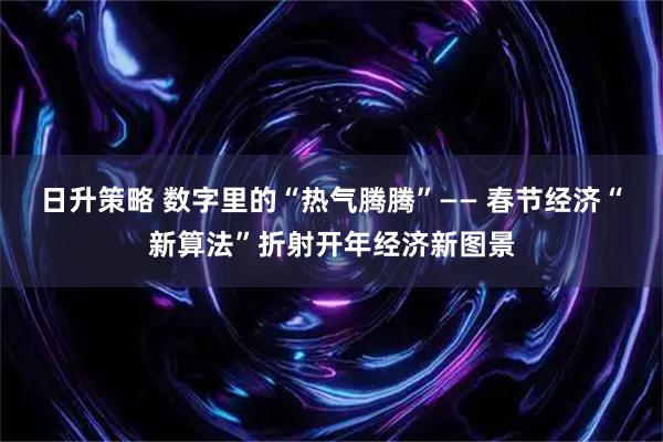 日升策略 数字里的“热气腾腾”—— 春节经济“新算法”折射开年经济新图景