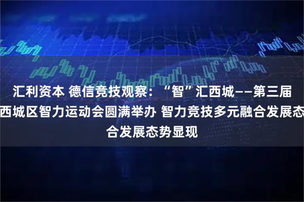 汇利资本 德信竞技观察：“智”汇西城——第三届北京市西城区智力运动会圆满举办 智力竞技多元融合发展态势显现
