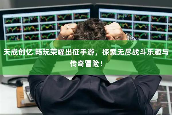 天成创亿 畅玩荣耀出征手游,探索无尽战斗乐趣与传奇冒险!