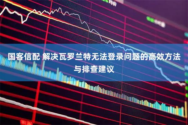 国客信配 解决瓦罗兰特无法登录问题的高效方法与排查建议