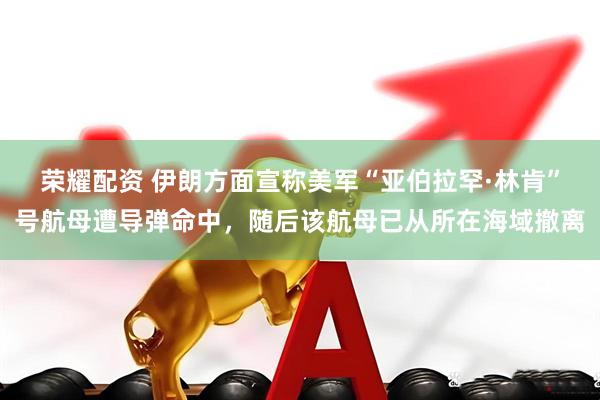 荣耀配资 伊朗方面宣称美军“亚伯拉罕·林肯”号航母遭导弹命中，随后该航母已从所在海域撤离