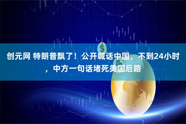 创元网 特朗普飘了！公开喊话中国，不到24小时，中方一句话堵死美国后路