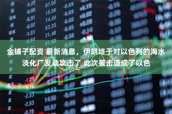 金铺子配资 最新消息，伊朗终于对以色列的海水淡化厂发动攻击了 此次袭击造成了以色