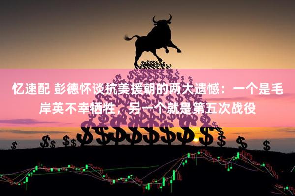 忆速配 彭德怀谈抗美援朝的两大遗憾：一个是毛岸英不幸牺牲，另一个就是第五次战役