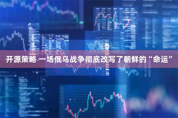 开源策略 一场俄乌战争彻底改写了朝鲜的“命运”