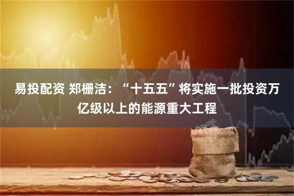 易投配资 郑栅洁：“十五五”将实施一批投资万亿级以上的能源重大工程