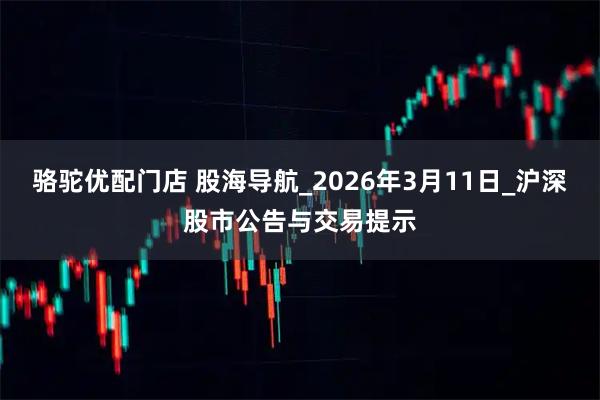 骆驼优配门店 股海导航_2026年3月11日_沪深股市公告与交易提示