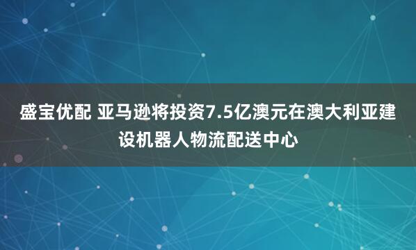 盛宝优配 亚马逊将投资7.5亿澳元在澳大利亚建设机器人物流配送中心