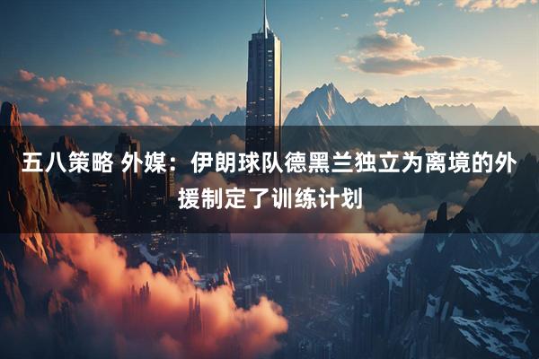 五八策略 外媒：伊朗球队德黑兰独立为离境的外援制定了训练计划