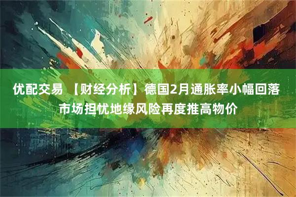 优配交易 【财经分析】德国2月通胀率小幅回落 市场担忧地缘风险再度推高物价