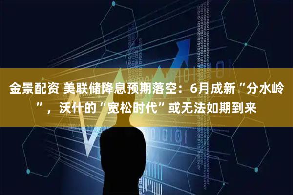 金景配资 美联储降息预期落空：6月成新“分水岭”，沃什的“宽松时代”或无法如期到来