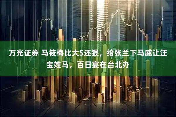 万光证券 马筱梅比大S还狠,给张兰下马威让汪宝姓马,百日宴在台北办