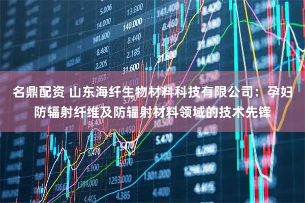 名鼎配资 山东海纤生物材料科技有限公司：孕妇防辐射纤维及防辐射材料领域的技术先锋
