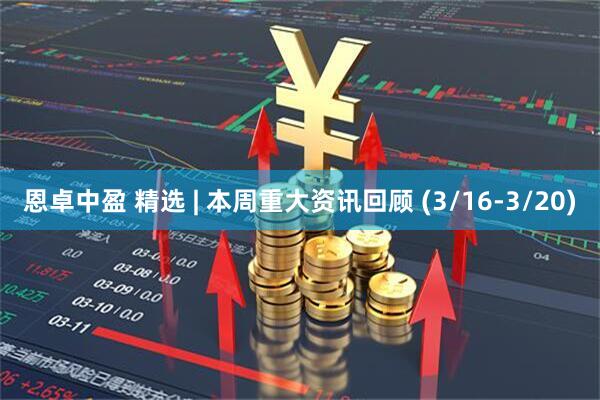 恩卓中盈 精选 | 本周重大资讯回顾 (3/16-3/20)