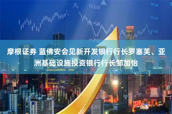 摩根证券 蓝佛安会见新开发银行行长罗塞芙、亚洲基础设施投资银行行长邹加怡