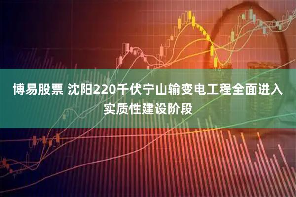 博易股票 沈阳220千伏宁山输变电工程全面进入实质性建设阶段
