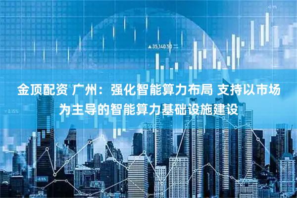 金顶配资 广州：强化智能算力布局 支持以市场为主导的智能算力基础设施建设