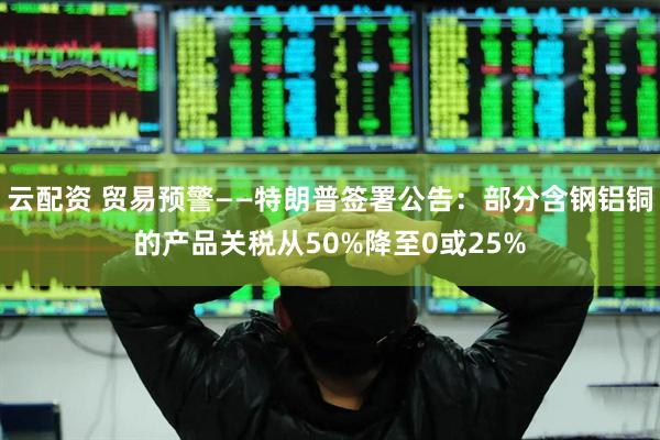 云配资 贸易预警——特朗普签署公告：部分含钢铝铜的产品关税从50%降至0或25%