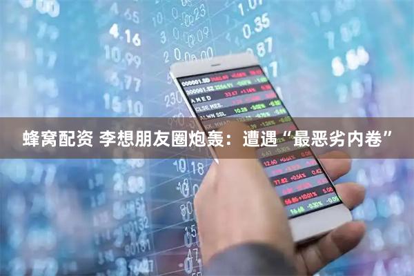 蜂窝配资 李想朋友圈炮轰：遭遇“最恶劣内卷”