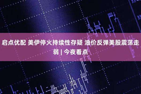 启点优配 美伊停火持续性存疑 油价反弹美股震荡走弱 | 今夜看点