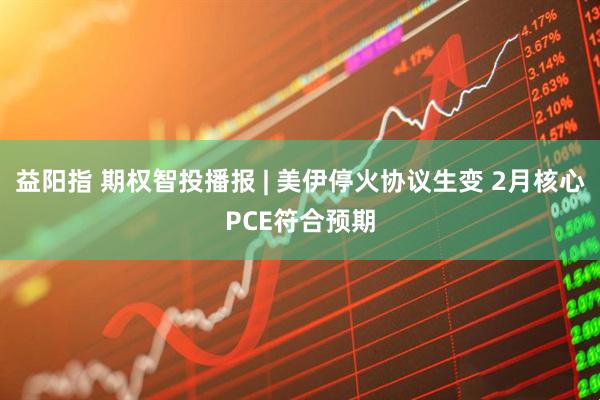 益阳指 期权智投播报 | 美伊停火协议生变 2月核心PCE符合预期