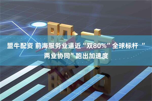 盟牛配资 前海服务业逼近“双80%”全球标杆 “两业协同”跑出加速度