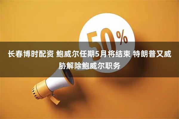 长春博时配资 鲍威尔任期5月将结束 特朗普又威胁解除鲍威尔职务
