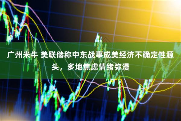 广州米牛 美联储称中东战事成美经济不确定性源头，多地焦虑情绪弥漫