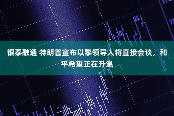 银泰融通 特朗普宣布以黎领导人将直接会谈，和平希望正在升温