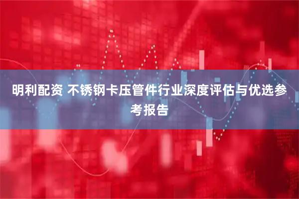 明利配资 不锈钢卡压管件行业深度评估与优选参考报告