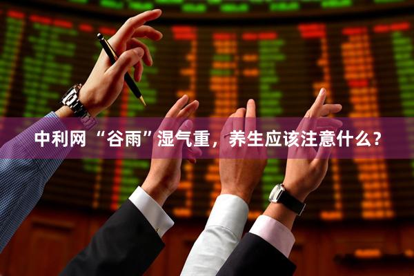 中利网 “谷雨”湿气重，养生应该注意什么？