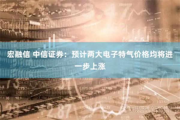 宏融信 中信证券:预计两大电子特气价格均将进一步上涨