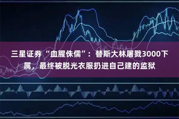三星证券 “血腥侏儒”：替斯大林屠戮3000下属，最终被脱光衣服扔进自己建的监狱