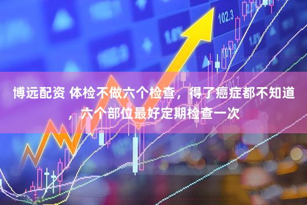 博远配资 体检不做六个检查，得了癌症都不知道，六个部位最好定期检查一次