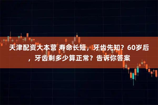 天津配资大本营 寿命长短，牙齿先知？60岁后，牙齿剩多少算正常？告诉你答案