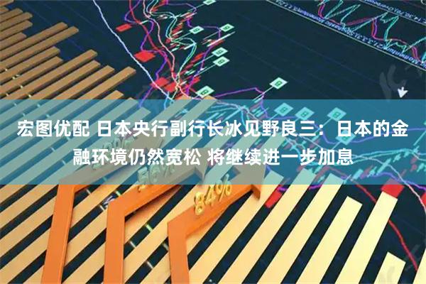 宏图优配 日本央行副行长冰见野良三：日本的金融环境仍然宽松 将继续进一步加息