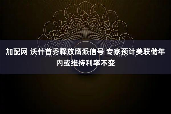 加配网 沃什首秀释放鹰派信号 专家预计美联储年内或维持利率不变