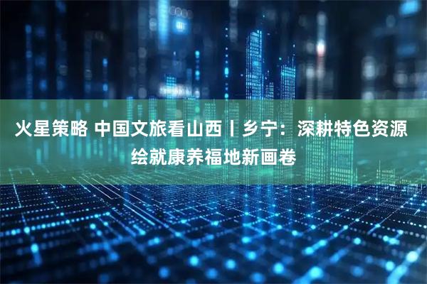 火星策略 中国文旅看山西丨乡宁：深耕特色资源 绘就康养福地新画卷