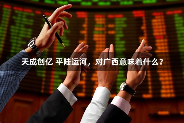 天成创亿 平陆运河，对广西意味着什么？