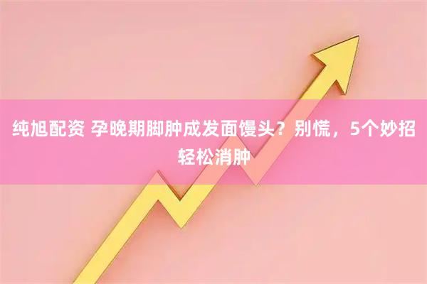 纯旭配资 孕晚期脚肿成发面馒头？别慌，5个妙招轻松消肿