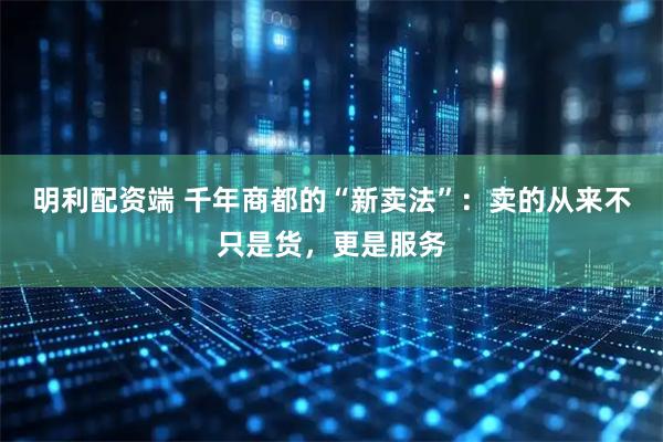 明利配资端 千年商都的“新卖法”：卖的从来不只是货，更是服务