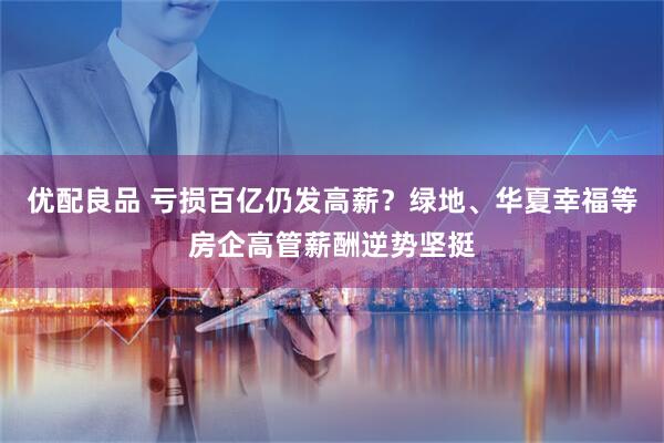优配良品 亏损百亿仍发高薪？绿地、华夏幸福等房企高管薪酬逆势坚挺