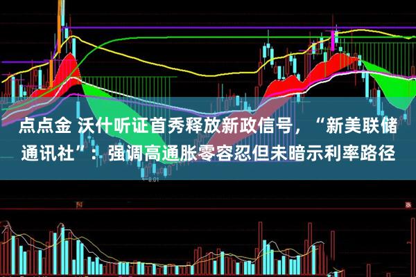 点点金 沃什听证首秀释放新政信号，“新美联储通讯社”：强调高通胀零容忍但未暗示利率路径