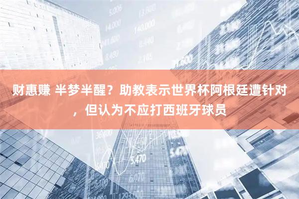 财惠赚 半梦半醒？助教表示世界杯阿根廷遭针对，但认为不应打西班牙球员