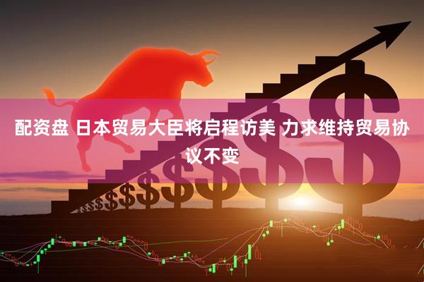 配资盘 日本贸易大臣将启程访美 力求维持贸易协议不变