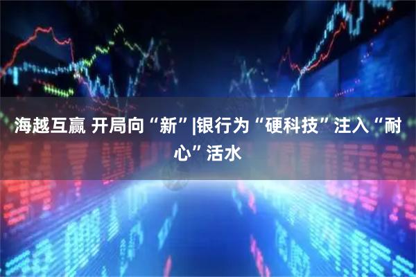 海越互赢 开局向“新”|银行为“硬科技”注入“耐心”活水