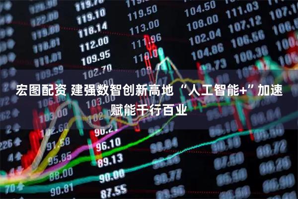 宏图配资 建强数智创新高地 “人工智能+”加速赋能千行百业