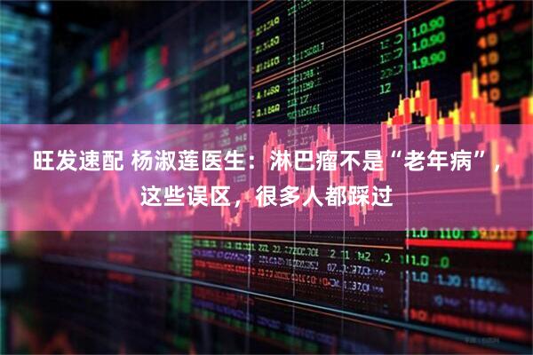 旺发速配 杨淑莲医生:淋巴瘤不是“老年病”,这些误区,很多人都踩过