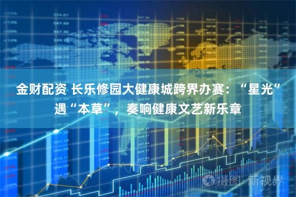 金财配资 长乐修园大健康城跨界办赛：“星光”遇“本草”，奏响健康文艺新乐章